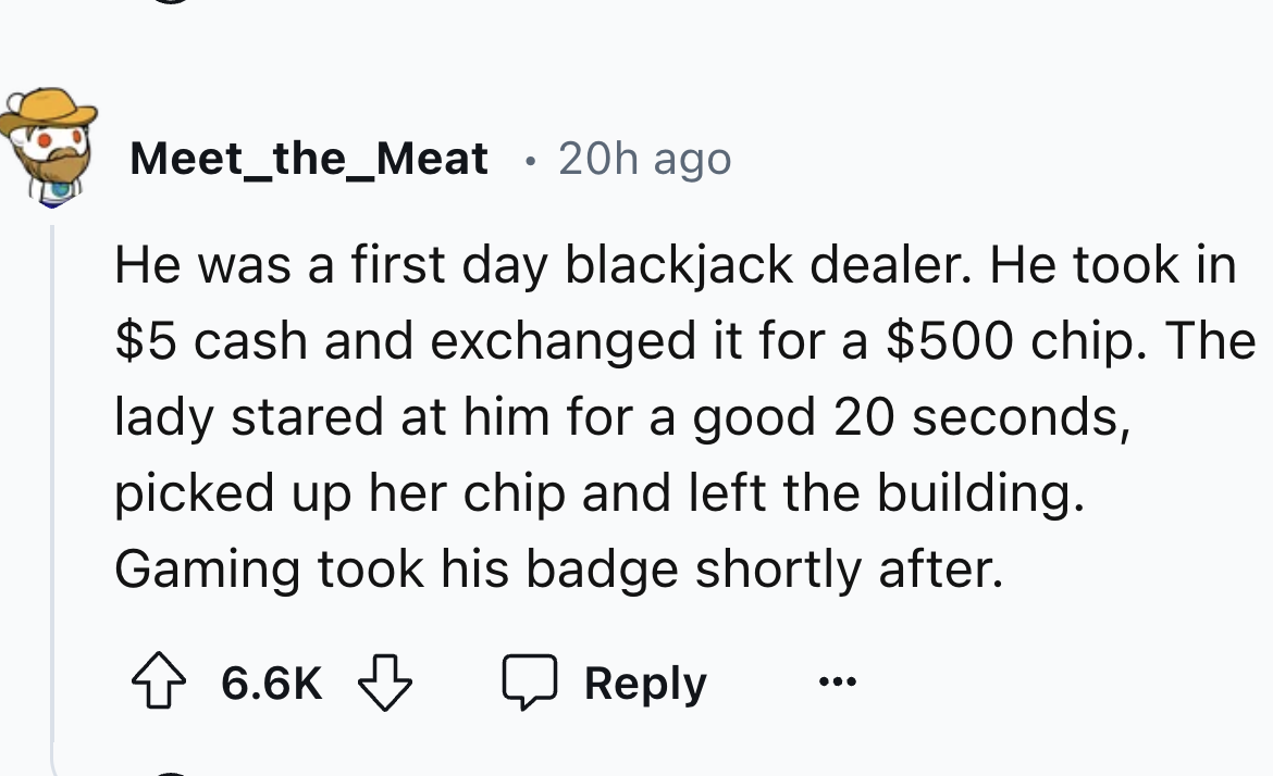 number - Meet_the_Meat 20h ago He was a first day blackjack dealer. He took in $5 cash and exchanged it for a $500 chip. The lady stared at him for a good 20 seconds, picked up her chip and left the building. Gaming took his badge shortly after.